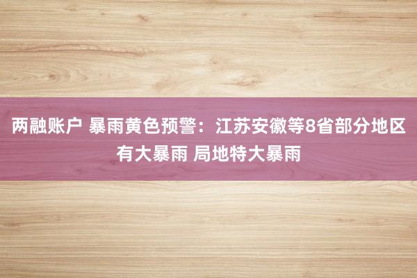 两融账户 暴雨黄色预警：江苏安徽等8省部分地区有大暴雨 局地特大暴雨