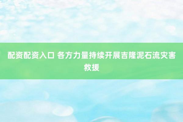 配资配资入口 各方力量持续开展吉隆泥石流灾害救援