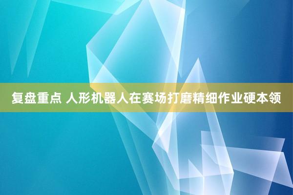 复盘重点 人形机器人在赛场打磨精细作业硬本领