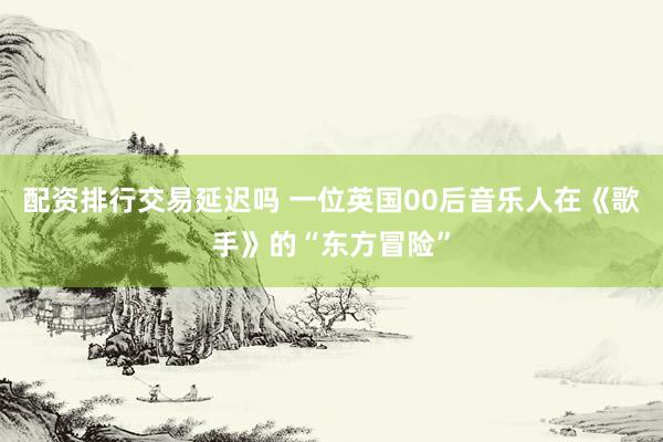 配资排行交易延迟吗 一位英国00后音乐人在《歌手》的“东方冒险”