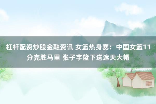 杠杆配资炒股金融资讯 女篮热身赛：中国女篮11分完胜马里 张子宇篮下送遮天大帽