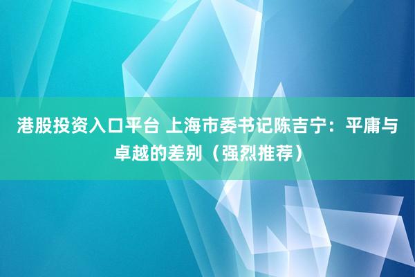 港股投资入口平台 上海市委书记陈吉宁：平庸与卓越的差别（强烈推荐）
