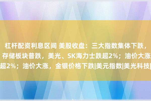 杠杆配资利息区间 美股收盘：三大指数集体下跌，纳指跌超1%；半导体、存储板块普跌，美光、SK海力士跌超2%；油价大涨，金银价格下跌|美元指数|美光科技|现货黄金