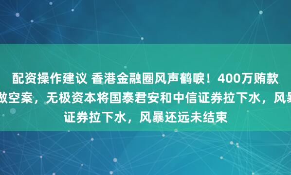 配资操作建议 香港金融圈风声鹤唳！400万贿款引爆3.15亿做空案，无极资本将国泰君安和中信证券拉下水，风暴还远未结束