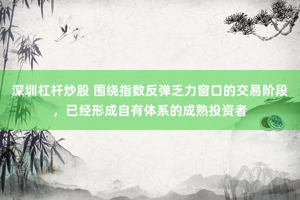 深圳杠杆炒股 围绕指数反弹乏力窗口的交易阶段，已经形成自有体系的成熟投资者