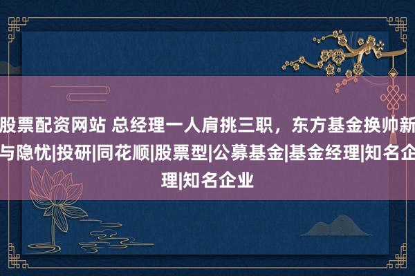 股票配资网站 总经理一人肩挑三职，东方基金换帅新局与隐忧|投研|同花顺|股票型|公募基金|基金经理|知名企业