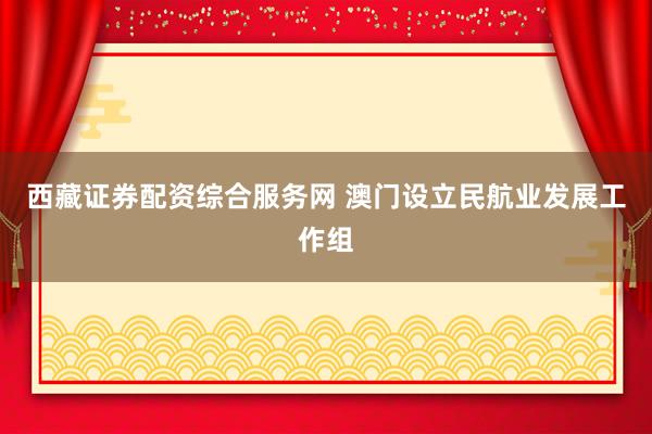 西藏证券配资综合服务网 澳门设立民航业发展工作组