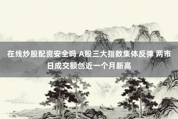 在线炒股配资安全吗 A股三大指数集体反弹 两市日成交额创近一个月新高