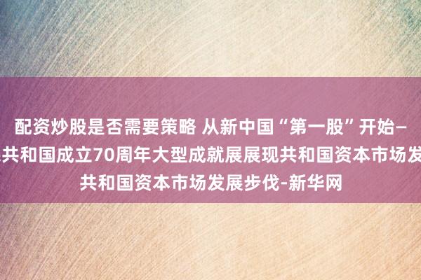 配资炒股是否需要策略 从新中国“第一股”开始——庆祝中华人民共和国成立70周年大型成就展展现共和国资本市场发展步伐-新华网