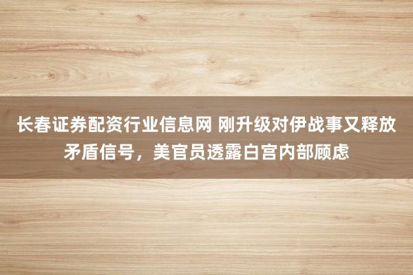 长春证券配资行业信息网 刚升级对伊战事又释放矛盾信号，美官员透露白宫内部顾虑