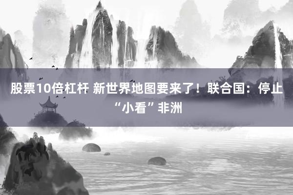 股票10倍杠杆 新世界地图要来了！联合国：停止“小看”非洲