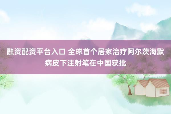 融资配资平台入口 全球首个居家治疗阿尔茨海默病皮下注射笔在中国获批