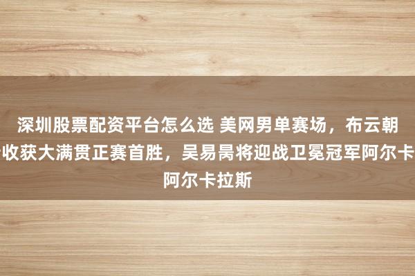 深圳股票配资平台怎么选 美网男单赛场，布云朝克特收获大满贯正赛首胜，吴易昺将迎战卫冕冠军阿尔卡拉斯