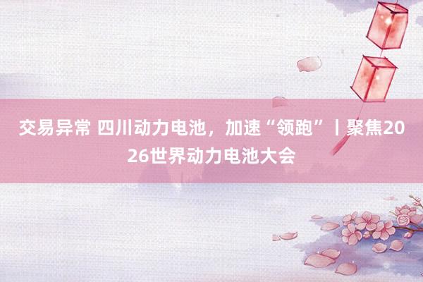 交易异常 四川动力电池，加速“领跑”丨聚焦2026世界动力电池大会