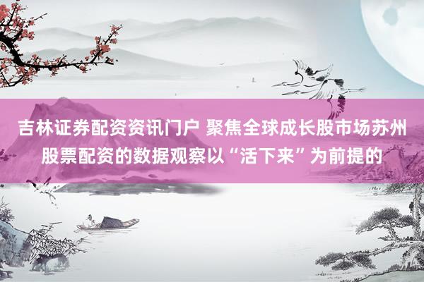 吉林证券配资资讯门户 聚焦全球成长股市场苏州股票配资的数据观察以“活下来”为前提的
