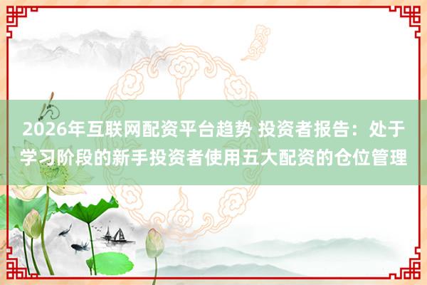 2026年互联网配资平台趋势 投资者报告：处于学习阶段的新手投资者使用五大配资的仓位管理