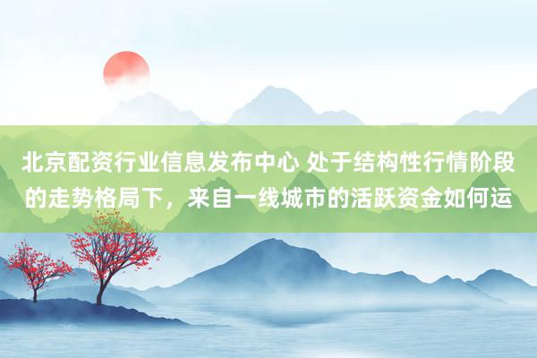 北京配资行业信息发布中心 处于结构性行情阶段的走势格局下，来自一线城市的活跃资金如何运