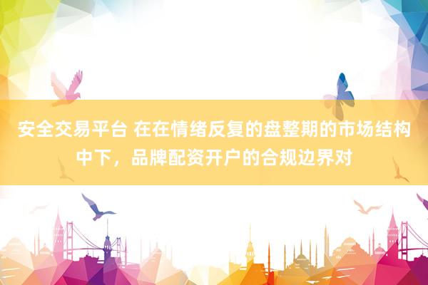 安全交易平台 在在情绪反复的盘整期的市场结构中下，品牌配资开户的合规边界对