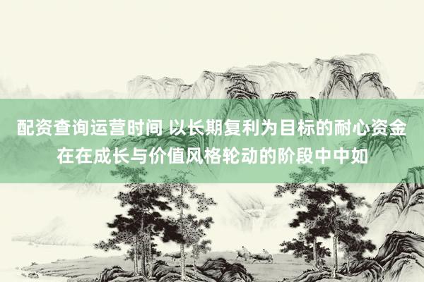 配资查询运营时间 以长期复利为目标的耐心资金在在成长与价值风格轮动的阶段中中如