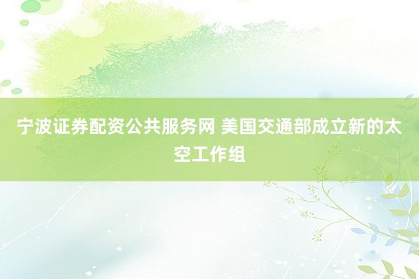 宁波证券配资公共服务网 美国交通部成立新的太空工作组