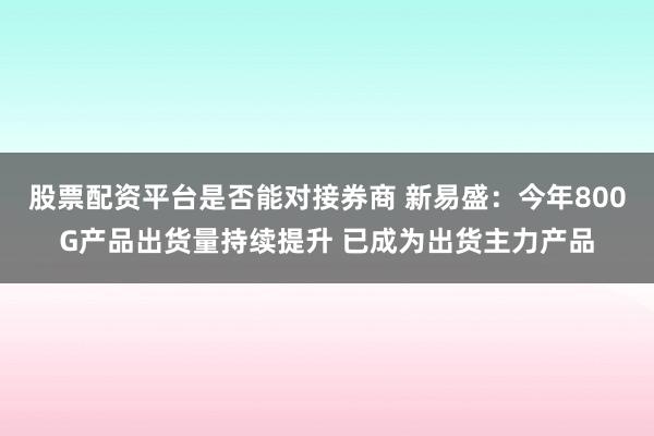 股票配资平台是否能对接券商 新易盛：今年800G产品出货量持续提升 已成为出货主力产品
