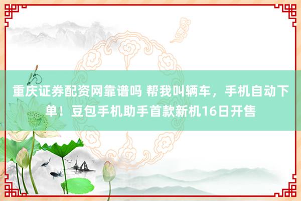 重庆证券配资网靠谱吗 帮我叫辆车，手机自动下单！豆包手机助手首款新机16日开售