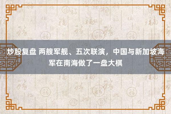 炒股复盘 两艘军舰、五次联演，中国与新加坡海军在南海做了一盘大棋