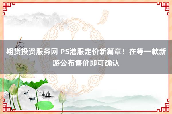 期货投资服务网 PS港服定价新篇章！在等一款新游公布售价即可确认