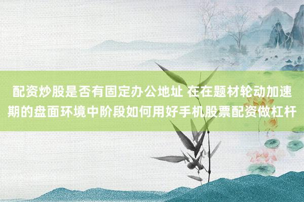 配资炒股是否有固定办公地址 在在题材轮动加速期的盘面环境中阶段如何用好手机股票配资做杠杆