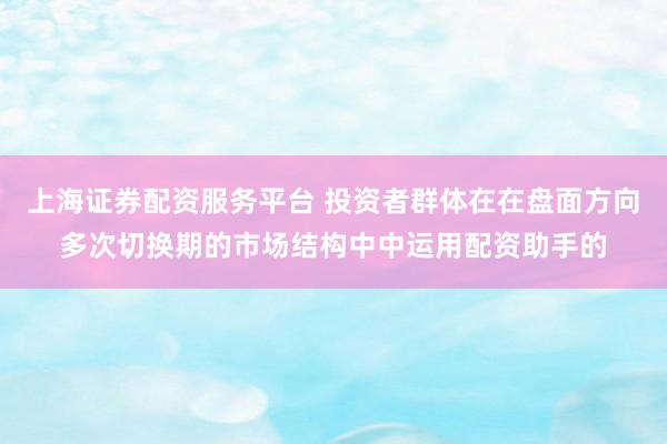 上海证券配资服务平台 投资者群体在在盘面方向多次切换期的市场结构中中运用配资助手的