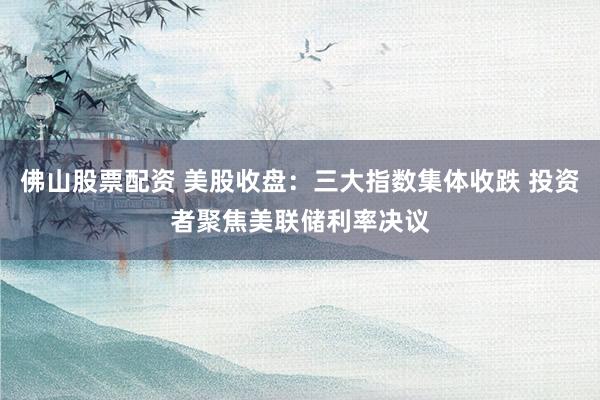 佛山股票配资 美股收盘：三大指数集体收跌 投资者聚焦美联储利率决议