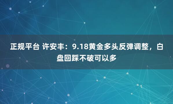 正规平台 许安丰：9.18黄金多头反弹调整，白盘回踩不破可以多