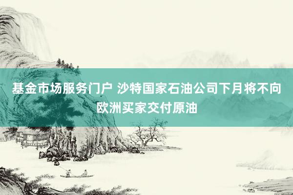 基金市场服务门户 沙特国家石油公司下月将不向欧洲买家交付原油