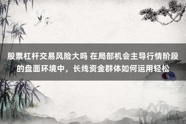 股票杠杆交易风险大吗 在局部机会主导行情阶段的盘面环境中，长线资金群体如何运用轻松