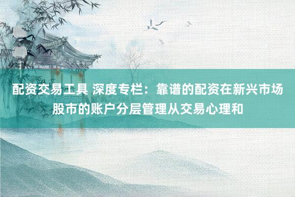 配资交易工具 深度专栏：靠谱的配资在新兴市场股市的账户分层管理从交易心理和