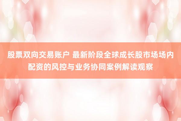 股票双向交易账户 最新阶段全球成长股市场场内配资的风控与业务协同案例解读观察