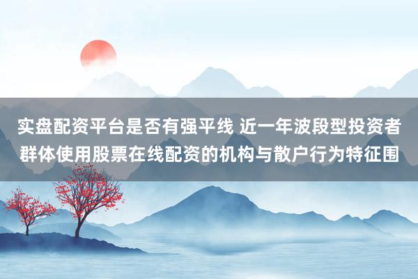实盘配资平台是否有强平线 近一年波段型投资者群体使用股票在线配资的机构与散户行为特征围