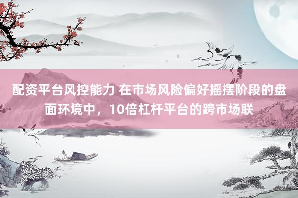 配资平台风控能力 在市场风险偏好摇摆阶段的盘面环境中，10倍杠杆平台的跨市场联