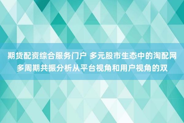 期货配资综合服务门户 多元股市生态中的淘配网多周期共振分析从平台视角和用户视角的双