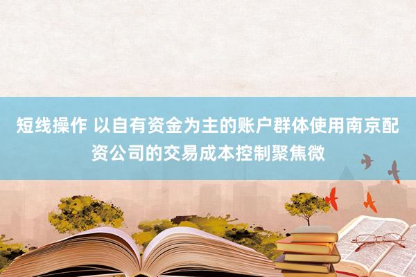 短线操作 以自有资金为主的账户群体使用南京配资公司的交易成本控制聚焦微