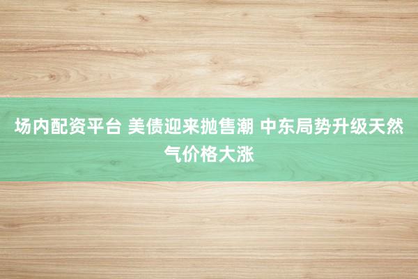 场内配资平台 美债迎来抛售潮 中东局势升级天然气价格大涨