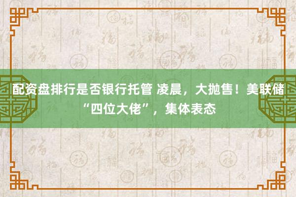 配资盘排行是否银行托管 凌晨，大抛售！美联储“四位大佬”，集体表态