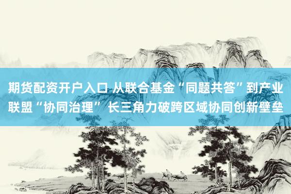 期货配资开户入口 从联合基金“同题共答”到产业联盟“协同治理” 长三角力破跨区域协同创新壁垒