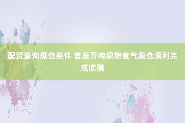 配资查询爆仓条件 首座万吨级粮食气膜仓顺利完成吹膜
