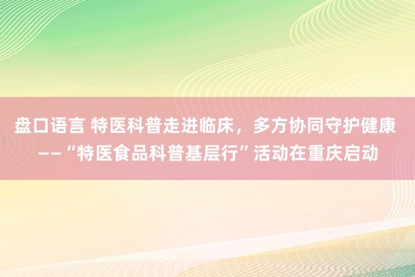 盘口语言 特医科普走进临床,多方协同守护健康 ——“特医食品科普基层行”活动在重庆启动