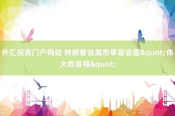 外汇投资门户网站 特朗普说高市早苗会是"伟大的首相"