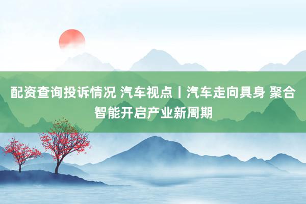 配资查询投诉情况 汽车视点丨汽车走向具身 聚合智能开启产业新周期