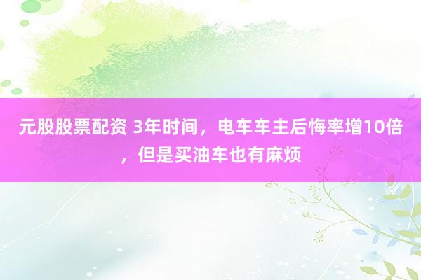 元股股票配资 3年时间，电车车主后悔率增10倍，但是买油车也有麻烦