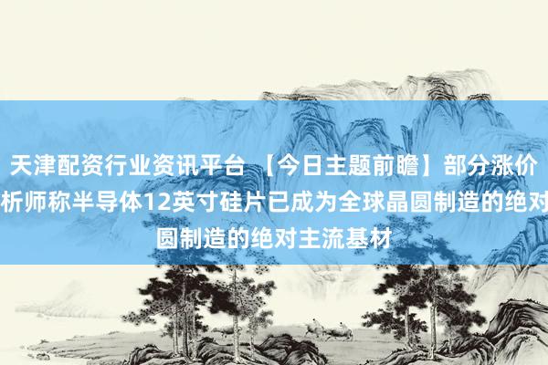 天津配资行业资讯平台 【今日主题前瞻】部分涨价50%！分析师称半导体12英寸硅片已成为全球晶圆制造的绝对主流基材