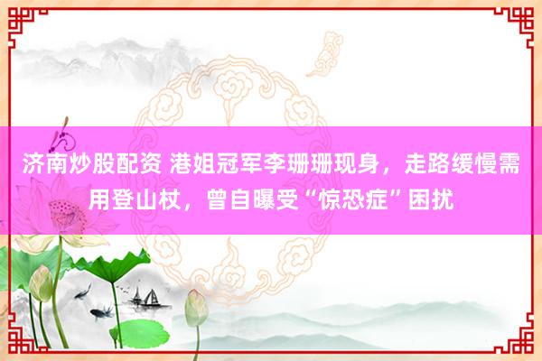 济南炒股配资 港姐冠军李珊珊现身,走路缓慢需用登山杖,曾自曝受“惊恐症”困扰